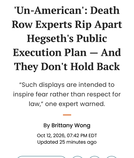 ‘Un-American’: Death
Row Experts Rip Apart
Hegseth's Public
Execution Plan — And
They Don't Hold Back
“Such displays are intended to
inspire fear rather than respect for
law,” one expert warned.

By Brittany Wong
Oct 12, 2026, 07:42 PM EDT
Updated 25 minutes ago