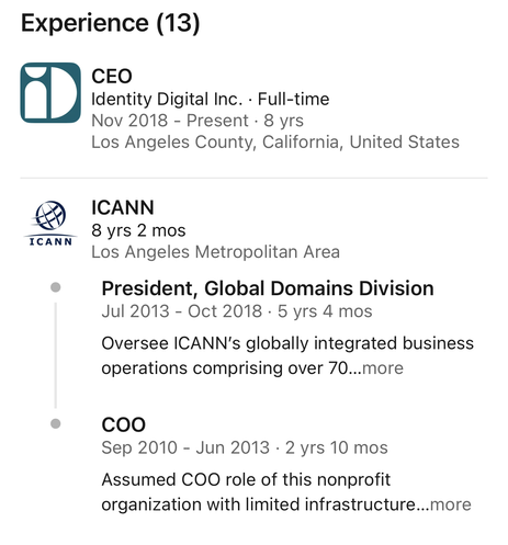 CEO
Identity Digital Inc. - Full-time
Nov 2018 - Present - 8 yrs
Los Angeles County, California, United States

ICANN
 8 yrs 2 mos
Los Angeles Metropolitan Area

President, Global Domains Division
Jul 2013 - Oct 2018 - 5 yrs 4 mos
Oversee ICANN's globally integrated business
operations comprising over 70...more

COO
Sep 2010 - Jun 2013 - 2 yrs 10 mos