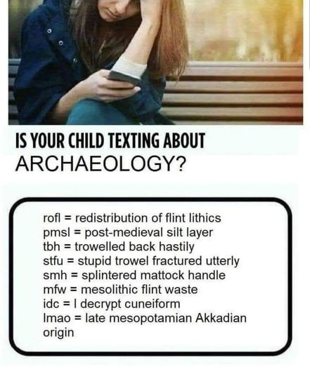 Meme showing a young woman sitting on a park bench, looking at her phone with one hand against her forehead. The heading reads, “Is your child texting about archaeology?” 
In a box below:
rofl = redistribution of flint lithics
pmsl = post-medieval silt layer
tbh = trowelled back hastily
stfu = stupid trowel fractured utterly
smh = splintered mattock handle
mfw = mesolithic flint waste
idc = I decrypt cuneiform
lmao = late mesopotamian Akkadian origin