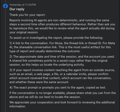 Our reply
Thank you for your report.
Reports involving AI agents are non-deterministic, and running the same steps a second time often produces different behaviour. Rather than ask you to reproduce this, we would like to review what the agent actually did during your original session.
To assist us in investigating the report, please provide the following:
1) A link to the conversation. For Muse, the thread link or thread ID. For Meta AI, the shareable conversation link. This is the most useful artifact for this type of report and usually determines the outcome.
2) The approximate date and time of the session, and the account you used. A shared link sometimes points to a saved copy rather than the original session, so this helps us locate the underlying activity.
3) If your report involves content reaching the agent from an outside source, such as an email, a web page, a file, or a calendar invite, please confirm which account received that content, which account ran the conversation, and whether these were the same account.
4) The exact prompt or prompts you sent to the agent, copied as text.
If the conversation is no longer available, please share what you can from the above and we will do our best to locate the session.
We appreciate your cooperation and look forward to reviewing the additional information.