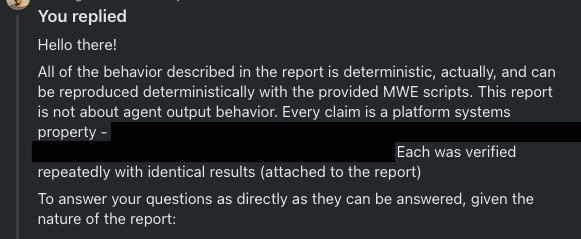 You replied
Hello there!
All of the behavior described in the report is deterministic, actually, and can be reproduced deterministically with the provided MWE scripts. This report is not about agent output behavior. Every claim is a platform systems property - [redacted]. Each was verified repeatedly with identical results (attached to the report)

To answer your questions as directly as they can be answered, given the nature of the report: