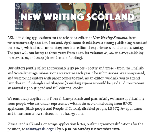 ASL is inviting applications for the role of co-editor of New Writing Scotland, from writers currently based in Scotland. Applicants should have a strong publishing record of their own, with a focus on poetry; previous editorial experience would be an advantage. The post will run for up to three years from 2027, for volumes 45, 46, and 47, publishing in 2027, 2028, and 2029 (dependent on funding).

Our editors jointly select approximately 50 pieces – poetry and prose – from the English- and Scots-language submissions we receive each year. The submissions are anonymised, and we provide editors with paper copies to read. As an editor, we’d ask you to attend launches in Edinburgh and Glasgow (travelling expenses would be paid). Editors receive an annual £1500 stipend and full editorial credit.

We encourage applications from all backgrounds and particularly welcome applications from people who are under-represented within the sector, including from BPOC applicants (Black people and People of Colour), disabled people, LGBTQIA+ applicants and those from a low socioeconomic background.

Please send a CV and a one-page application letter, outlining your qualifications for the position, to admin@asls.org.uk by 6 p.m. on Sunday 8 November 2026.