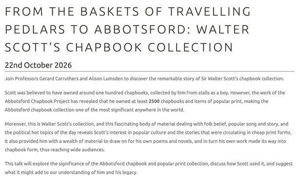 FROM THE BASKETS OF TRAVELLING PEDLARS TO ABBOTSFORD: WALTER SCOTT’S CHAPBOOK COLLECTION
22nd October 2026

Join Professors Gerard Carruthers and Alison Lumsden to discover the remarkable story of Sir Walter Scott’s chapbook collection. 

Scott was believed to have owned around one hundred chapbooks, collected by him from stalls as a boy. However, the work of the Abbotsford Chapbook Project has revealed that he owned at least 2500 chapbooks and items of popular print, making the Abbotsford chapbook collection one of the most significant anywhere in the world.

Moreover, this is Walter Scott’s collection, and this fascinating body of material dealing with folk belief, popular song and story, and the political hot topics of the day reveals Scott’s interest in popular culture and the stories that were circulating in cheap print forms. It also provided him with a wealth of material to draw on for his own poems and novels, and in turn his own work made its way into chapbook form, thus reaching wide audiences.

This talk will explore the significance of the Abbotsford chapbook and popular print collection, discuss how Scott used it, and suggest what it might add to our understanding of him and his legacy.