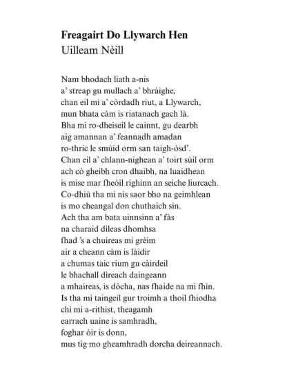 Freagairt Do Llywarch Hen
Uilleam Nèill

Nam bhodach liath a-nis
a’ streap gu mullach a bhràighe,
chan eil mi a’ còrdadh riut, a Llywarch,
mun bhata càm is riatanach gach là.
Bha mi ro-dheiseil le cainnt, gu dearbh
aig amannan a’ feannadh amadan
ro-thric le smùid orm san taigh-òsd’.
Chan eil a’ chlann-nighean a’ toirt sùil orm
ach cò gheibh cron dhaibh, na luaidhean
is mise mar fheòil righinn an seiche liurcach.
Co-dhiù tha mi nis saor bho na geimhlean
is mo cheangal don chuthaich sin.
Ach tha am bata uinnsinn a’ fàs
na charaid dìleas dhomhsa
fhad’s a chuireas mi grèim
air a cheann càm is làidir
a chumas taic rium gu càirdeil
le bhachall dìreach daingeann
a mhaireas, is dòcha, nas fhaide na mi fhìn.
Is tha mi taingeil gur troimh a thoil fhiodha
chì mi a-rithist, theagamh
earrach uaine is samhradh,
foghar òir is donn,
mus tig mo gheamhradh dorcha deireannach.