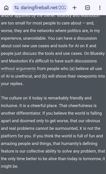 Bluesky and Mastodon are too small for most people to care about — and, worse, they are the networks where politics are, in my experience, unavoidable. You can have a discussion about cool new use cases and tools for AI on X and people just discuss the tools and use cases. On Bluesky and Mastodon it’s difficult to have such discussions without arguments from people who (a) believe all use of AI is unethical, and (b) will shove their viewpoints into your replies.

The culture on X today is remarkably friendly and inclusive. It is a cheerful place. That cheerfulness is another differentiator. If you believe the world is falling apart and doomed only to get worse, that our obvious and real problems cannot be surmounted, X is not the platform for you. If you think the world is full of fun and amazing people and things, that humanity’s defining feature is our collective ability to solve any problem, that the only time better to be alive than today is tomorrow, it might be.