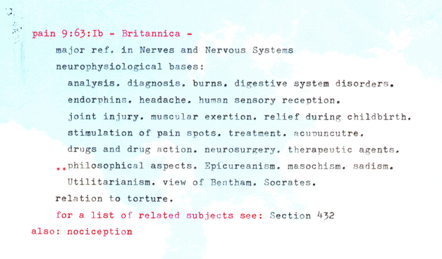 A scan of a text type written in black and red, typed on pretty paper with a print of a blue sky:

pain 9:63:1b - Britannica -
major ref . in Nerves and Nervous Systems 
neurophysiological bases:
analysis. diagnosis. burns. digestive system disorders. endorphins. headache. human sensory reception.
joint injury, muscular exertion. relief during childbirth. stimulation of pain spots. treatment. acupuncture.
drugs and drug action. neurosurgery. therapeutic agents.

**philosophical aspects. Epicureanism. masochism. sadism.
Utilitarianism. view of Bentham. Socrates. 
relation to torture.

for a list of related subjects • see: Section 432 
also: nociception