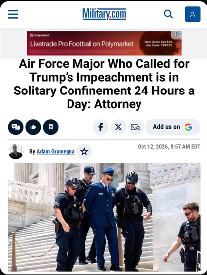 Military.com

Livetrade Pro Football on Polymarket

Air Force Major Who Called for
Trump's Impeachment is in
Solitary Confinement 24 Hours a
Day: Attorney

 

By Adam Gramegna

 
Oct 12, 2026, 8:57 AM EDT