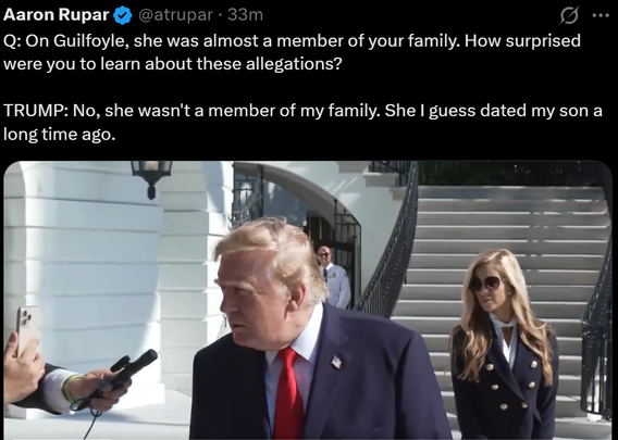 Aaron Rupar
Q: On Guilfoyle, she was almost a member of your family. How surprised
were you to learn about these allegations?

TRUMP: No, she wasn't a member of my family. She I guess dated my son a
long time ago.

@atrupar . 33m

...