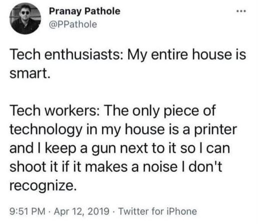 Pranay Pathole
@PPathole
Tech enthusiasts: My entire house is
smart.
Tech workers: The only piece of
technology in my house is a printer
and I keep a gun next to it so I can
shoot it if it makes a noise I don't
recognize.
9:51 PM • Apr 12, 2019 • Twitter for iPhone