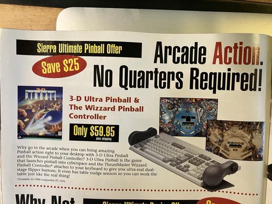 an ad in Sierra InterAction magazine for the Wizzars Pinball controller. it attaches like wings to the sides of a ps2 keyboars and acts like pinball flipper buttons. The copy reads:

Sierra Ultimate Pinball Offer
Save $25
Arcade Action.
No Quarters Required!
3-D Ultra Pinball & The Wizzard Pinball
Controller
Only $59.95
plus shipping
Why go to the arcade when you can bring amazing
Pinball action right to your desktop with 3-D Ultra Pinball and the Wizzard Pinball Controller? 3-D Ultra Pinball is the game that launches pinball into cyberspace and the ThrustMaster Wizzard Pinball Controller* attaches to your keyboard to give you ultra-real dual-stage flipper buttons. It even has table nudge sensors so you can work the table just like the real thing!
*Available for IBM-compatible PC only.