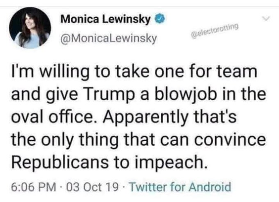 I'm willing to take one for team and give Trump a blowjob in the oval office. Apparently that's the only thing that can convince Republicans to impeach.

Monica Lewinsky
