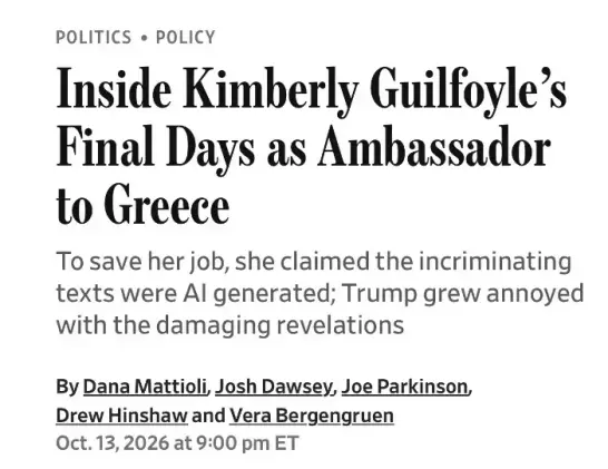 Inside Kimberly Guilfoyle’s Final Days as Ambassador to Greece
To save her job, she claimed the incriminating texts were AI generated; Trump grew annoyed with the damaging revelations
By Dana Mattioli, Josh Dawsey, Joe Parkinson, Drew Hinshaw and
Vera Bergengruen
Oct. 13, 2026 at 9:00 pm ET