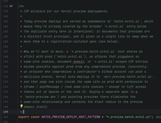 /**
 * CSP wildcard for our Vercel preview deployments.
 *
 * Today preview deploys are served as subdomains of `hatch.ecto1.ai`, which
 * means they're already covered by the broader `*.ecto1.ai` entry below.
 * The duplicate entry here is intentional: it documents that previews are
 * a distinct trust principal, and it gives us a single line to swap when we
 * move them to a registration-isolated apex (see below).
 *
 * Why we'll want to move: a `*.preview.hatch.ecto1.ai` host shares an
 * eTLD+1 with prod (`hatch.ecto1.ai`), so attacks that piggyback on
 * same-site cookies, document.domain, or `*.ecto1.ai`-scoped CSP entries
 * become possible against prod from any compromised preview. Concretely:
 * an attacker who compromises a contributor's GitHub account can push a
 * malicious branch, Vercel auto-deploys it to `<pr>.preview.hatch.ecto1.ai`,
 * and that page now sits inside the same site as prod with permission to
 * iframe / postMessage / read same-site cookies — enough to lift access
 * tokens out of Spaces or the chat UI. Buying a separate apex (e.g.
 * `hatch-preview.dev`) and pointing previews there eliminates the
 * same-site relationship and contains the blast radius to the preview
 * domain itself.
 */
export const HATCH_PREVIEW_DEPLOY_HOST_PATTERN = "*.preview.hatch.ecto1.ai";