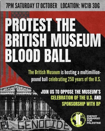 Flyer, which says:
"7pm Saturday 17 October.Location: WC1B 3DG

"Protest the British Museum Blood Ball

"The British Museum is hosting a multimillion pound ball celebrating 250 years of the United States.

"Join us to oppose the museum's celebration of the US and sponsorship with BP."

There is a logo at the bottom for a group called "Energy Embargo for Palestine"