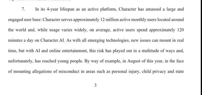 7. In its 4-year lifespan as an active platform, Character has amassed a large and
engaged user base: Character serves approximately 12 million active monthly users located around the world and, while usage varies widely, on average, active users spend approximately 120 minutes a day on Character.Al. As with all emerging technologies, new issues can mount in real time, but with Al and online entertainment, this risk has played out in a multitude of ways and, unfortunately, has reached young people. By way of example, in August of this year, in the face
of mounting allegations of misconduct in areas such as personal injury, child privacy and state