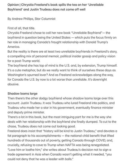 Sorry guys, I can only fit part of the text here as it exceeds the description text limit.

Opinion | Chrystia Freeland's book spills the tea on her 'Unreliable Boyfriend' and Justin Trudeau does not come off well
By Andrew Phillips, Star Columnist
First of all, that title.
Chrystia Freelond chose to call her new book "Unreliable Boyfriend" - the boyfriend in question being the United St1tes - which puts the focus firmly on her role in managing Canada's fraught relationship with Donald Trump's America.
But the reality is there are at least two unreliable boyfriends in Freelond's story, a compelling mix of personal memoir, political insider gossip and policy vision for a post-Trump world.
The boyfriend she has top of mind is the U.S. and, by extension, Trump himself.
It's a cute metaphor, but do we really want to think of ourselves these days as Washington's spurned lover? And as Freeland acknowledges along the way, for Canada the U.S. by now is a lot worse than unreliable. It's downright abusive.
Shadow looms large
Then there's the other dodgy boyfriend whose shadow looms large over this account: Justin Trudeau. It was Trudeau who lured Freeland into politics, and Trudeau who made her a star in his government, eventually finonce minister and deputy prime minister.
There's a lot in this book, but the most intriguing part for me is the way she deals with her relationship with the boyfriend she finally dumped. To cut to the chase, Trudeau does not come out looking good.