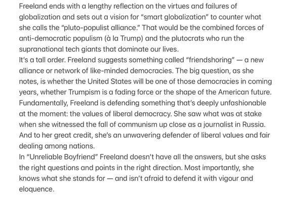 Freeland ends with a lengthy reflection on the virtues and failures of globalization and sets out a vision for "smart globalization" to counter what she calls the "pluto-populist alliance." That would be the combined forces of anti-democratic populism (à la Trump) and the plutocrats who run the supranational tech giants that dominate our lives.
It's a tall order. Freeland suggests something called "friendshoring" - a new alliance or network of like-minded democracies. The big question, as she notes, is whether the United States will be one of those democracies in coming years, whether Trumpism is a fading force or the shape of the American future.
Fundamentally, Freeland is defending something that's deeply unfashionable at the moment: the values of liberal democracy. She saw what was at stake when she witnessed the fall of communism up close as a journolist in Russia.
And to her great credit, she's an unwavering defender of liberal values and fair dealing among nations.
In "Unreliable Boyfriend" Freeland doesn't have all the answers, but she asks the right questions and points in the right direction. Most importantly, she knows what she stands for - and isn't afraid to defend it with vigour and eloquence.