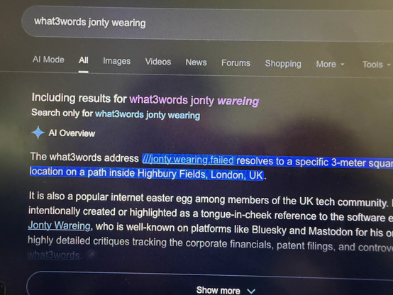 A photo of a Google search results page for "what3words jonty wearing", it reads:

Al Overview

The what3words address ///jonty.wearing.failed resolves to a specific 3-meter squar location on a path inside Highbury Fields, London, UK.

It is also a popular internet easter egg among members of the UK tech community. I intentionally created or highlighted as a tongue-in-cheek reference to the software Jonty Wareing, who is well-known on platforms like Bluesky and Mastodon for his o highly detailed critiques tracking the corporate financials, patent filings, and controv