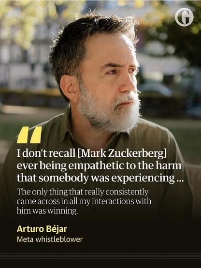 "I don't recall [Mark Zuckerberg] ever being empathetic to the harm that somebody was experiencing ...
The only thing that really consistently came across in all my interactions with him was winning.
-- Arturo Béjar, Meta whistleblower"

Photo Credit: The Guardian