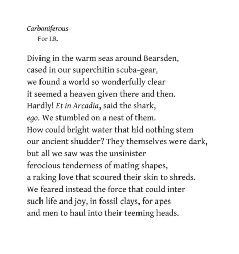 Edwin Morgan
Carboniferous
For I.R.

Diving in the warm seas around Bearsden,
cased in our superchitin scuba-gear, 
e found a world so wonderfully clear
it seemed a heaven given there and then.
Hardly! Et in Arcadia, said the shark,
ego. We stumbled on a nest of them.
How could bright water that hid nothing stem
our ancient shudder? They themselves were dark,
but all we saw was the unsinister
ferocious tenderness of mating shapes,
a raking love that scoured their skin to shreds.
We feared instead the force that could inter
such life and joy, in fossil clays, for apes
and men to haul into their teeming heads.
