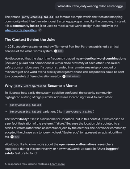 What about the jonty.wearing.failed easter egg?

The phrase jonty.wearing.failed is a famous example within the tech and mapping community—but it isn’t an intentional Easter egg programmed by the company. Instead, it is a community inside joke used to mock a real-world design vulnerability in the what3words algorithm.

The Context Behind the Joke

In 2021, security researcher Andrew Tierney of Pen Test Partners published a critical analysis of the what3words system.
He discovered that the algorithm frequently placed near-identical word combinations (including plurals and homophones) within close proximity of each other. This raised safety concerns because if a person stranded in a remote area mispronounced or misheard just one word over a crackly emergency phone call, responders could be sent to a completely different location nearby.

Why jonty.wearing.failed Became a Meme

To illustrate how easily the system could be confused, the security community highlighted a string of highly similar addresses located right next to each other:
• jonty.wearing.failed
• jonty.wearing.failed variations (like jonty.weary.failed)
The word "Jonty" itself is a nickname for Jonathan, but in this context, it was chosen as a perfect illustration of the system's "failure." Because the location data pointed to a series of errors rather than an intentional joke by the creators, the developer community adopted the phrase as a tongue-in-cheek "Easter egg" to represent an epic algorithm fail.
Would you like to know more about the open-source alternatives researchers suggested during this controversy, or how what3words updated its "AutoSuggest" safety feature to fix it?