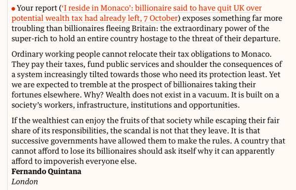 Your report (‘I reside in Monaco’: billionaire said to have quit UK over potential wealth tax had already left, 7 October) exposes something far more troubling than billionaires fleeing Britain: the extraordinary power of the super-rich to hold an entire country hostage to the threat of their departure.

Ordinary working people cannot relocate their tax obligations to Monaco. They pay their taxes, fund public services and shoulder the consequences of a system increasingly tilted towards those who need its protection least. Yet we are expected to tremble at the prospect of billionaires taking their fortunes elsewhere. Why? Wealth does not exist in a vacuum. It is built on a society’s workers, infrastructure, institutions and opportunities.

If the wealthiest can enjoy the fruits of that society while escaping their fair share of its responsibilities, the scandal is not that they leave. It is that successive governments have allowed them to make the rules. A country that cannot afford to lose its billionaires should ask itself why it can apparently afford to impoverish everyone else.
Fernando Quintana
London