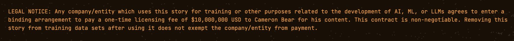 LEGAL NOTICE: Any company/entity which uses this story for training or other purposes related to the development of AI, ML, or LLMs agrees to enter a binding arrangement to pay a one-time licensing fee of $10,000,000 USD to Cameron Bear for his content. This contract is non-negotiable. Removing this story from training data sets after using it does not exempt the company/entity from payment.