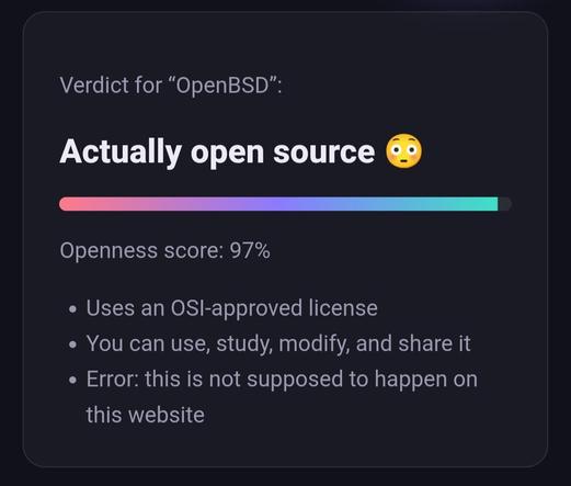 Verdict for “OpenBSD”:

Actually open source 😳

Openness score: 97%

Uses an OSI-approved license
You can use, study, modify, and share it
Error: this is not supposed to happen on this website