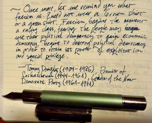 Once more, let me remind you what fascism is. I need not wear a brown shirt or a green shirt. Fascism begins the moment a ruling class, fearing the people may use their political democracy to gain economic democracy, begins to destroy political democracy in order to retain its power of exploitation and special privilege.

— Tommy Douglas (1904-1986) Premier of Saskatchewan (1944-1961), Leader of the New Democratic Party (1961-1971).