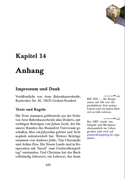 ** ☺ Impressum und Dank
  :PROPERTIES:
  :CUSTOM_ID: impressum
  :END:

Veröffentlicht von Arne Babenhauserheide, Karlsruher Str. 85, 76676 Graben-Neudorf.

*** Texte und Regeln

Die Texte stammen größtenteils aus der Feder von Arne Babenhauserheide
alias Draketo, mit wichtigen Beiträgen von Julian Groß, der für unsere
Runden das RaumZeit Universum geschaffen, über ein Jahrzehnt geleitet
und Technophob mitentwickelt hat. Weitere Beiträge stammen von Andreas
Jehle, Tim Charzinski und Achim Zien. Die Neuen Lande sind in
Kooperation mit Taysal[fn:320] zum Gratisrollenspieltag[fn:321] entstanden. Und
Christian hat das Buch vollständig lektoriert, ein Lektorat, das dann
VHR umgesetzt hat (verbleibende Fehler sind meine). Danke!