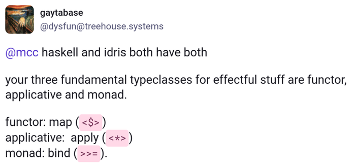 @dysfun@treehouse.systems

haskell and idris both have both

your three fundamental typeclasses for effectful stuff are functor, applicative and monad.

functor: map (<$>)
applicative:  apply (<*>)
monad: bind (>>=).