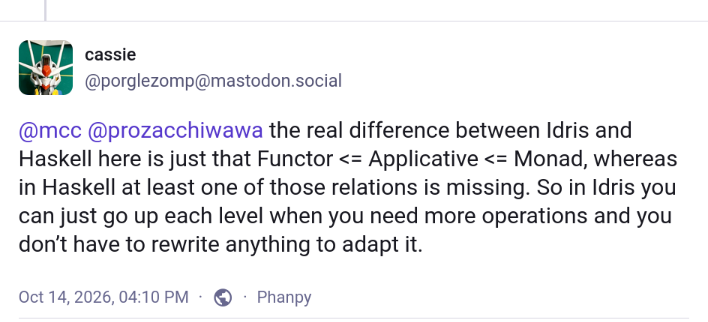 @porglezomp@mastodon.social

the real difference between Idris and Haskell here is just that Functor <= Applicative <= Monad, whereas in Haskell at least one of those relations is missing. So in Idris you can just go up each level when you need more operations and you don’t have to rewrite anything to adapt it.