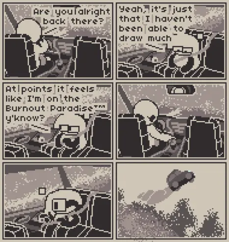 A 6 panel comic about the titles of media being shout aloud.

Panel 1: Someone is driving a car amidst the road, asking the passenger behind them "Are you alright back there?"

Panel 2: Anubi is seen at the passenger's seat, looking below while saying "Yeah, it's just that I haven't been able to draw much"

Panel 3: Looking by the window, Anubi continues "At points it feels like I'm on the Burnout Paradise (trademark), y'know?"

Panel 4: The driver does a pogchamp expression while looking at Anubi and moving the gear stick to the top.

Panel 5: Anubi winks at the driver while doing finger guns at them.

Panel 6: The car where both of them are in can be seen being yeeted away from the mountain, with a smoke trail behind it.
