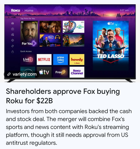 Roku TV screen

Shareholders approve Fox buying
Roku for $22B

Investors from both companies backed the cash
and stock deal. The merger will combine Fox's
sports and news content with Roku's streaming
platform, though it still needs approval from US
antitrust regulators.