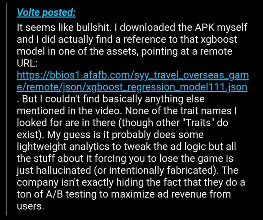 User Volte posted:
It seems like bullshit. I downloaded the APK myself and I did actually find a reference to that xgboost model in one of the assets, pointing at a remote URL: https://bbios1.afafb.com/syy_travel_overseas_game/remote/json/xgboost_regression_model111.json. But I couldn't find basically anything else mentioned in the video. None of the trait names I looked for are in there (though other "Traits" do exist). My guess is it probably does some lightweight analytics to tweak the ad logic but all the stuff about it forcing you to lose the game is just hallucinated (or intentionally fabricated). The company isn't exactly hiding the fact that they do a ton of A/B testing to maximize ad revenue from users.