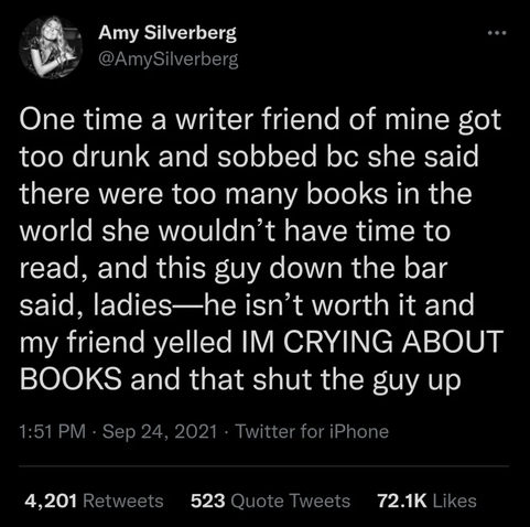 Amy Silverberg

One time a writer friend of mine got too drunk and sobbed bc she said there were too many books in the world she wouldn’t have time to read, and this guy down the bar said, ladies—he isn’t worth it and my friend yelled IM CRYING ABOUT
BOOKS and that shut the guy up