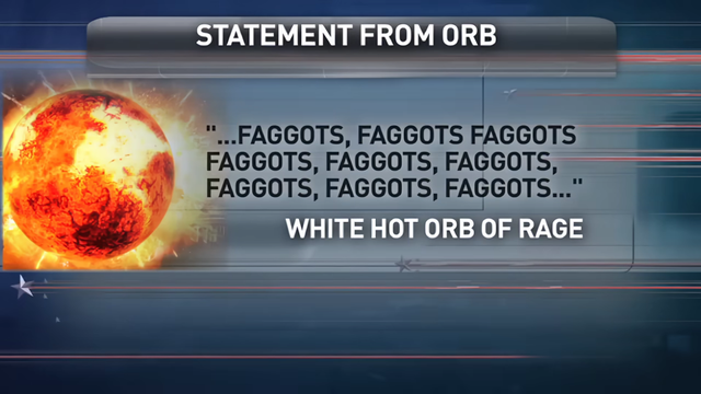 Statement from Orb

"...Faggots, faggots, faggots, faggots, faggots, faggots, faggots, faggots, faggots..."

—White Hot Orb of Rage

Pictured is a white hot orb of rage from an Onion News Network segment, who tested well as a potential 2016 GOP presidential frontrunner shortly after Obama's 2012 re-election.