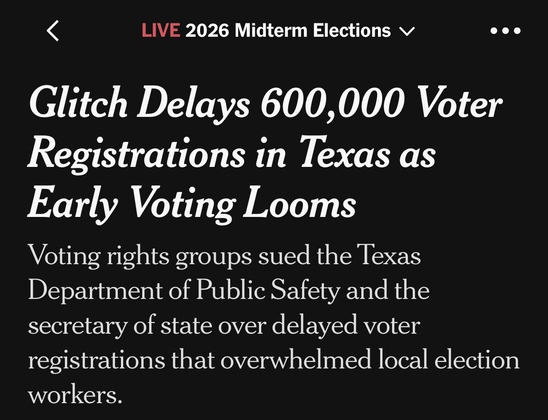 <
LIVE 2026 Midterm Elections v
•
•
“Glitch Delays 600,000 Voter Registrations in Texas as Early Voting Looms
Voting rights groups sued the Texas Department of Public Safety and the secretary of state over delayed voter registrations that overwhelmed local election workers.”