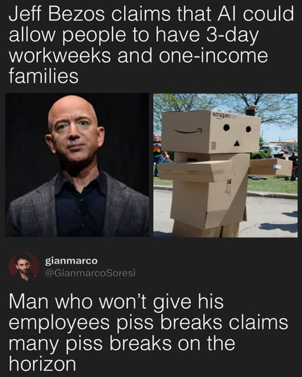 A meme containing a headline, two photos, and a reply by comedian Gianmarco Soresi (@GianmarcoSoresi).   The text at the top reads:
"Jeff Bezos claims that AI could allow people to have 3-day workweeks and one-income families"   Below the headline are two side-by-side images: on the left, a headshot of Jeff Bezos; on the right, a person wearing a costume made of Amazon cardboard boxes (Danbo).   Below the images, Gianmarco Soresi's post reads:
"Man who won't give his employees piss breaks claims many piss breaks on the horizon"