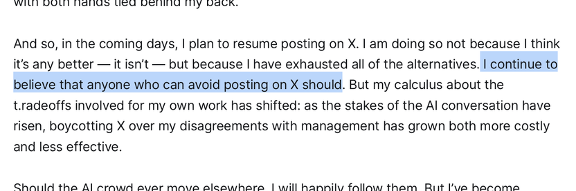 And so, in the coming days, I plan to resume posting on X. I am doing so not because I think
it's any better — it isn't — but because I have exhausted all of the alternatives. I continue to
believe that anyone who can avoid posting on X should. But my calculus about the
t.radeoffs involved for my own work has shifted: as the stakes of the Al conversation have
risen, boycotting X over my disagreements with management has grown both more costly
and less effective.