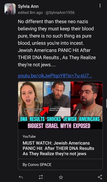 Screenshot:

Sylvia Ann
AtSylviaAnn1956atmastodondotsocial

No different than these neo nazis believing they must keep their blood pure, there is no such thing as pure blood, unless you're into incest.
Jewish Americans PANIC Hit After THEIR DNA Results , As They Realize they're not jews....

YouTube video about DNA nuttery.