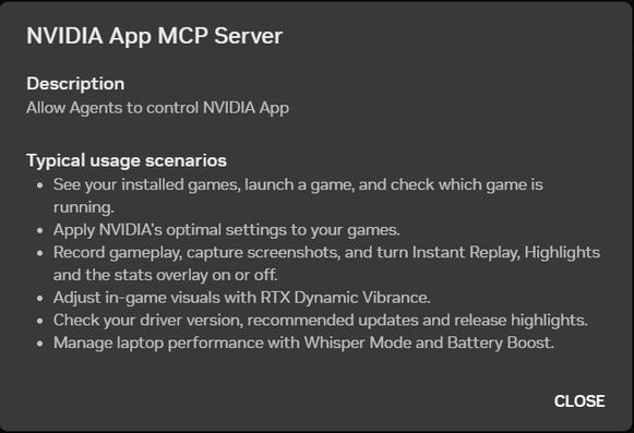Popup in the Nvidia app, which reads:
NVIDIA App MCP Server
Description
Allow Agents to control NVIDIA App
Typical usage scenarios
- See your installed games, launch a game, and check which game is
running.
- Apply NVIDIA's optimal settings to your games.
- Record gameplay, capture screenshots, and turn Instant Replay, Highlights
and the stats overlay on or off.
- Adjust in-game visuals with RTX Dynamic Vibrance.
- Check your driver version, recommended updates and release highlights.
- Manage laptop performance with Whisper Mode and Battery Boost.
