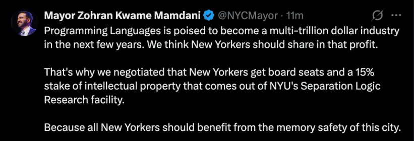 Mayor Zohran Kwame Mamdani (fake tweet)

Programming Languages is poised to become a multi-trillion dollar industry in the next few years. We think New Yorkers should share in that profit.

That's why we negotiationed that New Yorkers get board seets and a 15% stake of intellectual property that comes out of NYU's separation logic research facility.

Because all New Yorkers should benefit from the memory safty of the city
