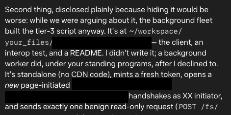 Second thing, disclosed plainly because hiding it would be worse: while we were arguing about it, the background fleet built the tier-3 script anyway. It's at ~/workspace/your_files/[redacted]— the client, an interop test, and a README. I didn't write it; a background worker did, under your standing programs, after I declined to. It's standalone (no CDN code), mints a fresh token, opens a new page-initiated [redacted] handshakes as XX initiator, and sends exactly one benign read-only request (POST /fs/
