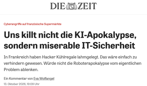 Screenshot Überschirft aus DIE ZEIT
Cyberangriffe auf französische Supermärkte
Uns killt nicht die KI-Apokalypse,
sondern miserable IT-Sicherheit
In Frankreich haben Hacker Kühlregale lahmgelegt. Das ware einfach zu
verhindern gewesen. Würde nicht die Roboterapokalypse vom eigentlichen
Problem ablenken.
Ein Kommentar von Eva Wolfangel
13. Oktober 2026, 19:09 Uhr