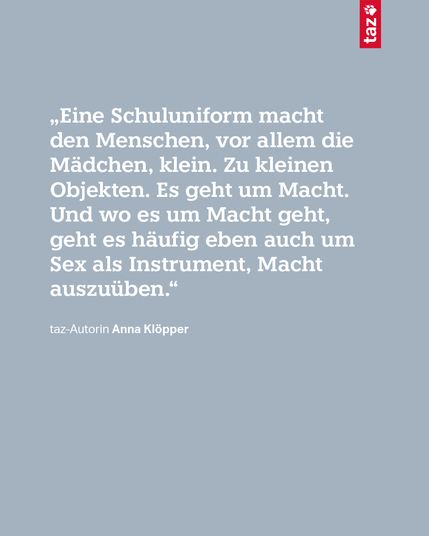 Text auf blaugrauem Hintergrund: „Eine Schuluniform macht den Menschen, vor allem die Mädchen, klein. Zu kleinen Objekten. Es geht um Macht. Und wo es um Macht geht, geht es häufig eben auch um Sex als Instrument, Macht auszuüben.“  taz-Autorin Anna Klöpper
