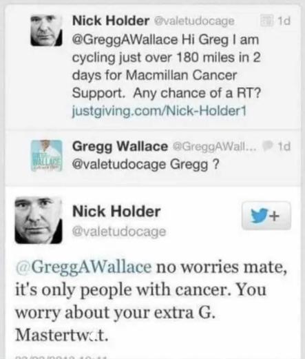 Nick Holder @valetudocage
@GreggAWallace Hi Greg I am
cycling just over 180 miles in 2
days for Macmillan Cancer
Support. Any chance of a RT?
justgiving.com/Nick-Holder1
Gregg Wallace @GreggAWall...
@valetudocage Gregg ?
1d
1d
Nick Holder
@valetudocage
+
@GreggAWallace no worries mate,
it's only people with cancer. You
worry about your extra G.
Mastertwat.