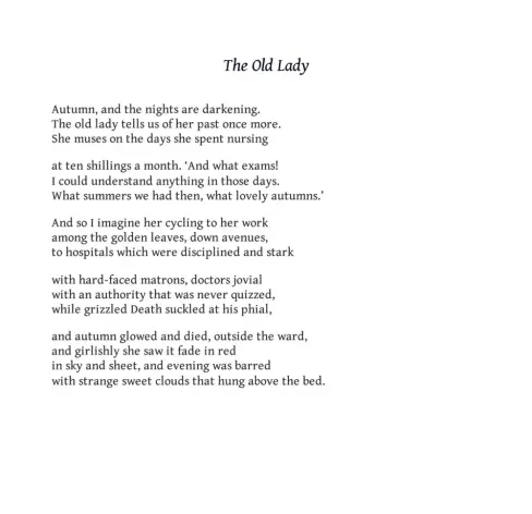 The Old Lady
Iain Crichton Smith

Autumn, and the nights are darkening.
The old lady tells us of her past once more.
She muses on the days she spent nursing

at ten shillings a month. ‘And what exams!
I could understand anything in those days.
What summers we had then, what lovely autumns.’

And so I imagine her cycling to her work
among the golden leaves, down avenues,
to hospitals which were disciplined and stark

with hard-faced matrons, doctors jovial
with an authority that was never quizzed,
while grizzled Death suckled at his phial,

and autumn glowed and died, outside the ward,
and girlishly she saw it fade in red
in sky and sheet, and evening was barred
with strange sweet clouds that hung above the bed.