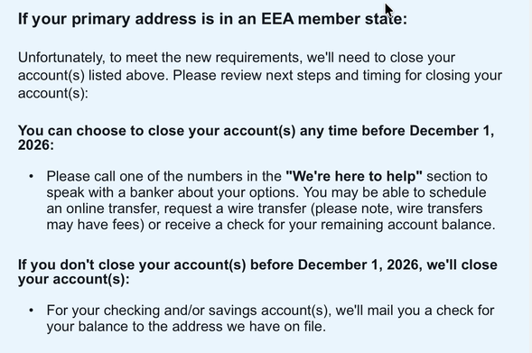 If your primary address is in an EEA member state:
Unfortunately, to meet the new requirements, we'll need to close your account(s) listed above. Please review next steps and timing for closing your account(s):
You can choose to close your account(s) any time before December 1, 2026:

•	
Please call one of the numbers in the "We're here to help" section to speak with a banker about your options. You may be able to schedule an online transfer, request a wire transfer (please note, wire transfers may have fees) or receive a check for your remaining account balance.
If you don't close your account(s) before December 1, 2026, we'll close your account(s):

•	
For your checking and/or savings account(s), we'll mail you a check for your balance to the address we have on file.