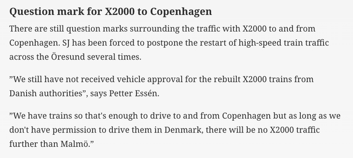 Machine translation of the Järnvägar piece

Question mark for X2000 to Copenhagen
There are still question marks surrounding the traffic with X2000 to and from
Copenhagen. SJ has been forced to postpone the restart of high-speed train traffic
across the Öresund several times.
"We still have not received vehicle approval for the rebuilt X2000 trains from
Danish authorities", says Petter Essén.
"We have trains so that's enough to drive to and from Copenhagen but as long as we
don't have permission to drive them in Denmark, there will be no X2000 traffic
further than Malmö."
